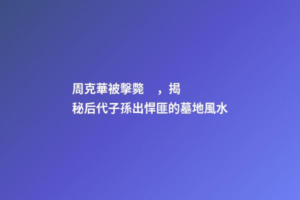 周克華被擊斃，揭秘后代子孫出悍匪的墓地風水